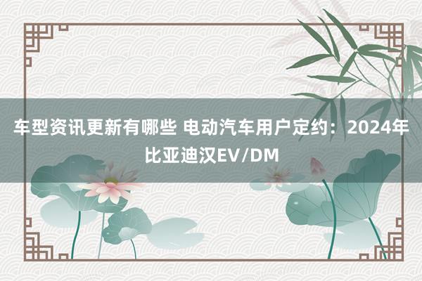 车型资讯更新有哪些 电动汽车用户定约：2024年比亚迪汉EV/DM