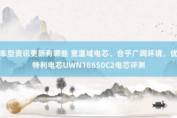 车型资讯更新有哪些 宽温域电芯、合乎广阔环境，优特利电芯UWN18650C2电芯评测