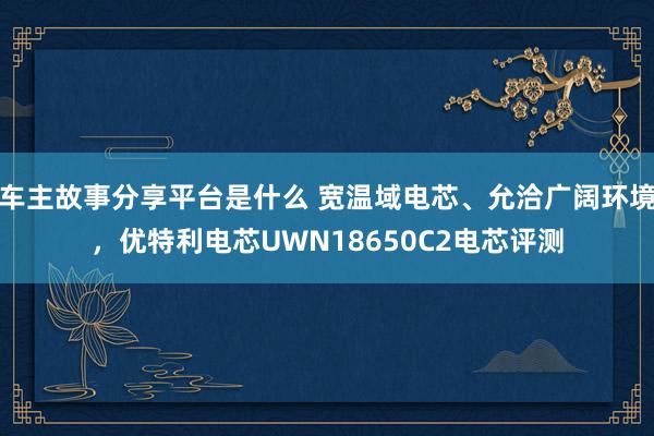 车主故事分享平台是什么 宽温域电芯、允洽广阔环境，优特利电芯UWN18650C2电芯评测