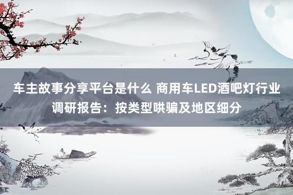 车主故事分享平台是什么 商用车LED酒吧灯行业调研报告：按类型哄骗及地区细分