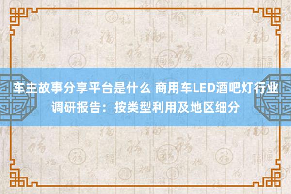 车主故事分享平台是什么 商用车LED酒吧灯行业调研报告：按类型利用及地区细分