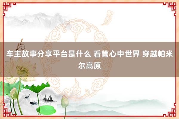 车主故事分享平台是什么 看管心中世界 穿越帕米尔高原