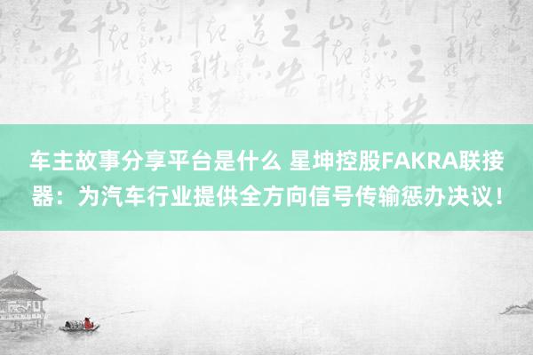 车主故事分享平台是什么 星坤控股FAKRA联接器：为汽车行业提供全方向信号传输惩办决议！