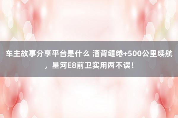 车主故事分享平台是什么 溜背缱绻+500公里续航，星河E8前卫实用两不误！