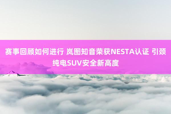 赛事回顾如何进行 岚图知音荣获NESTA认证 引颈纯电SUV安全新高度