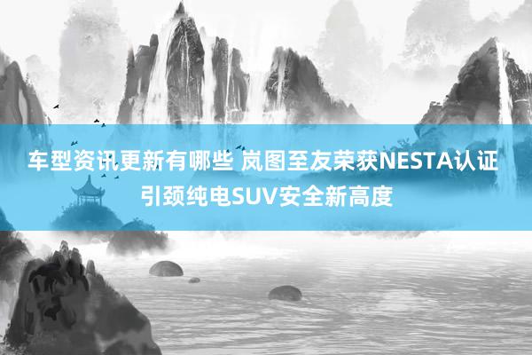 车型资讯更新有哪些 岚图至友荣获NESTA认证 引颈纯电SUV安全新高度