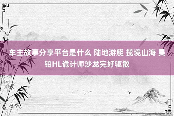 车主故事分享平台是什么 陆地游艇 揽境山海 昊铂HL诡计师沙龙完好驱散