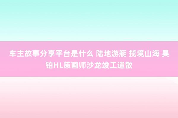 车主故事分享平台是什么 陆地游艇 揽境山海 昊铂HL策画师沙龙竣工遣散