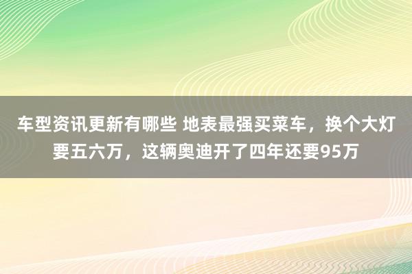 车型资讯更新有哪些 地表最强买菜车，换个大灯要五六万，这辆奥迪开了四年还要95万