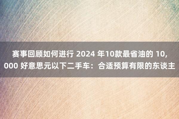 赛事回顾如何进行 2024 年10款最省油的 10,000 好意思元以下二手车：合适预算有限的东谈主