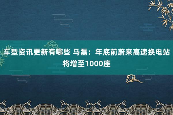 车型资讯更新有哪些 马磊：年底前蔚来高速换电站将增至1000座