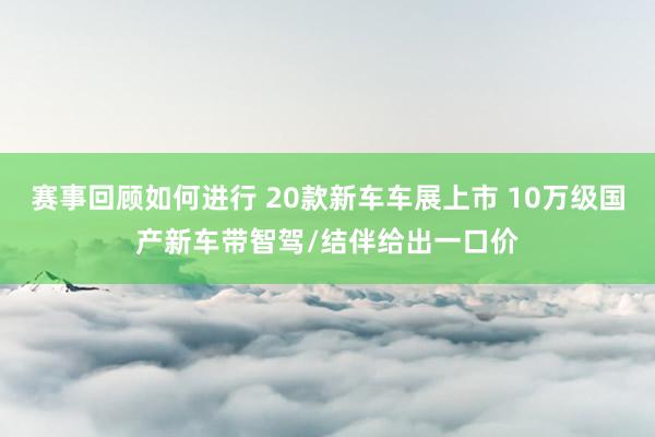 赛事回顾如何进行 20款新车车展上市 10万级国产新车带智驾/结伴给出一口价