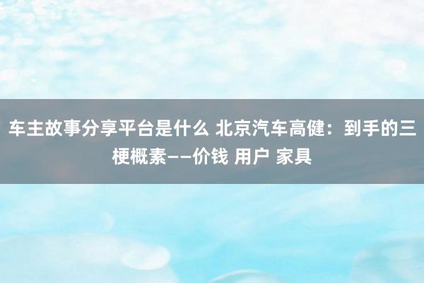 车主故事分享平台是什么 北京汽车高健：到手的三梗概素——价钱 用户 家具