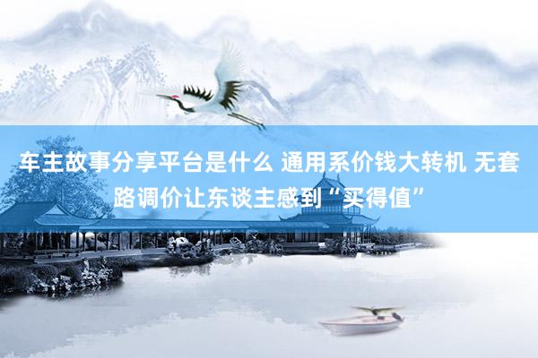 车主故事分享平台是什么 通用系价钱大转机 无套路调价让东谈主感到“买得值”