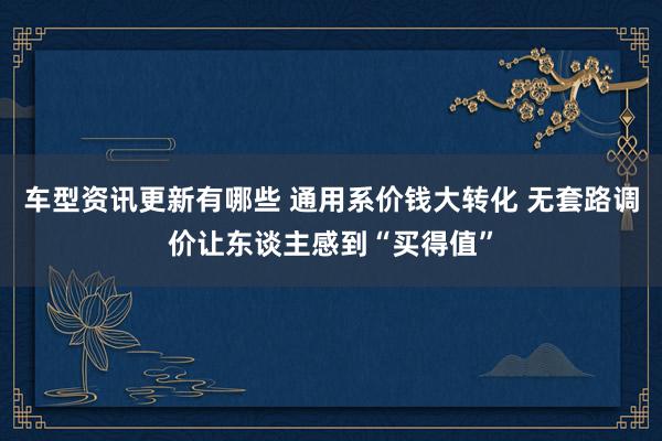 车型资讯更新有哪些 通用系价钱大转化 无套路调价让东谈主感到“买得值”