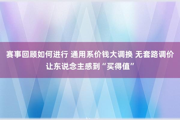 赛事回顾如何进行 通用系价钱大调换 无套路调价让东说念主感到“买得值”