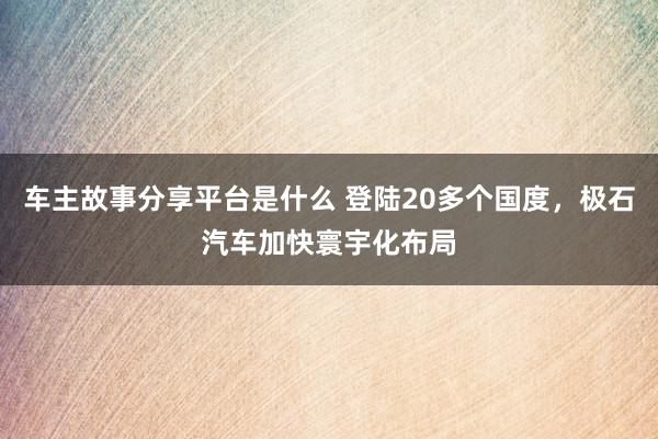 车主故事分享平台是什么 登陆20多个国度，极石汽车加快寰宇化布局