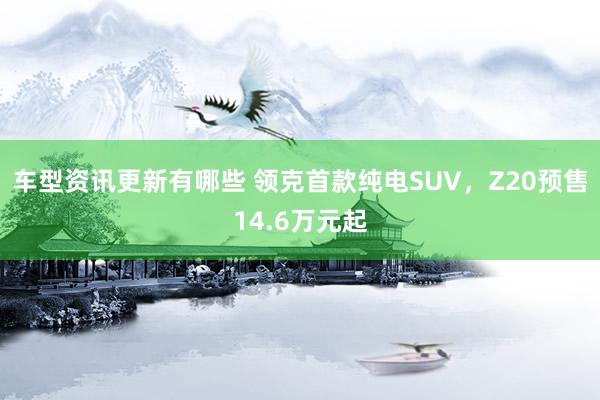 车型资讯更新有哪些 领克首款纯电SUV，Z20预售14.6万元起