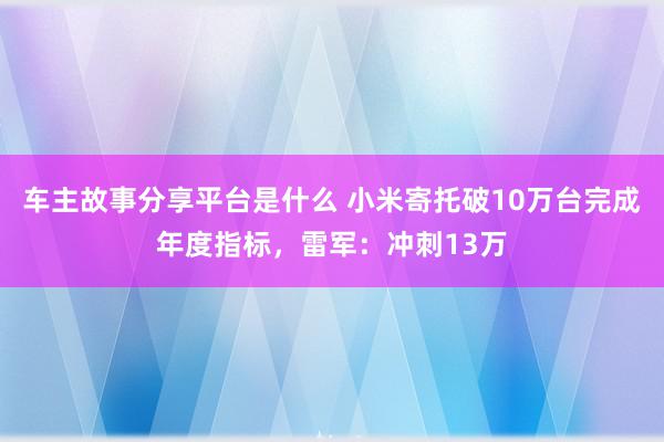 车主故事分享平台是什么 小米寄托破10万台完成年度指标，雷军：冲刺13万