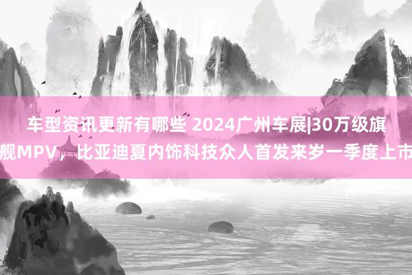 车型资讯更新有哪些 2024广州车展|30万级旗舰MPV，比亚迪夏内饰科技众人首发来岁一季度上市