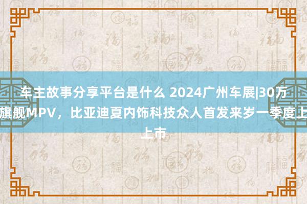 车主故事分享平台是什么 2024广州车展|30万级旗舰MPV，比亚迪夏内饰科技众人首发来岁一季度上市