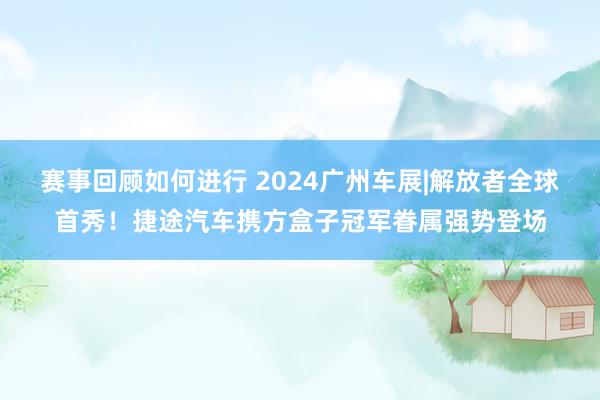 赛事回顾如何进行 2024广州车展|解放者全球首秀！捷途汽车携方盒子冠军眷属强势登场