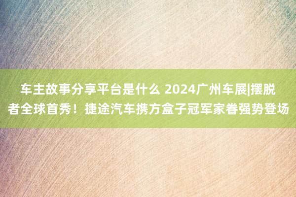 车主故事分享平台是什么 2024广州车展|摆脱者全球首秀！捷途汽车携方盒子冠军家眷强势登场