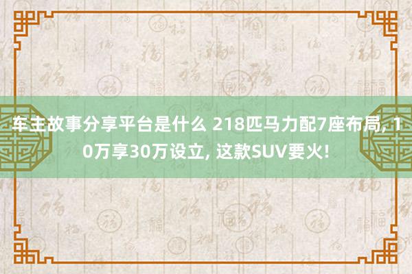 车主故事分享平台是什么 218匹马力配7座布局, 10万享30万设立, 这款SUV要火!