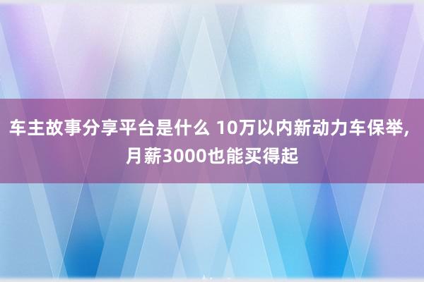 车主故事分享平台是什么 10万以内新动力车保举, 月薪3000也能买得起