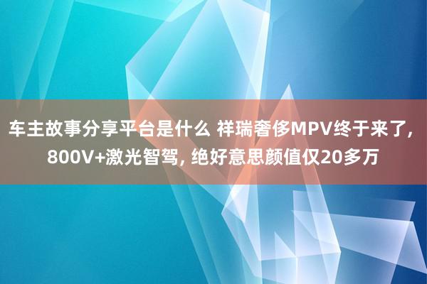 车主故事分享平台是什么 祥瑞奢侈MPV终于来了, 800V+激光智驾, 绝好意思颜值仅20多万