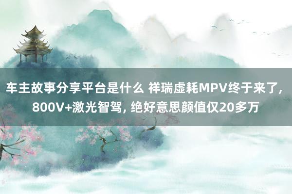 车主故事分享平台是什么 祥瑞虚耗MPV终于来了, 800V+激光智驾, 绝好意思颜值仅20多万