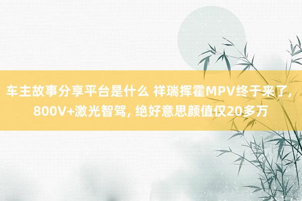 车主故事分享平台是什么 祥瑞挥霍MPV终于来了, 800V+激光智驾, 绝好意思颜值仅20多万