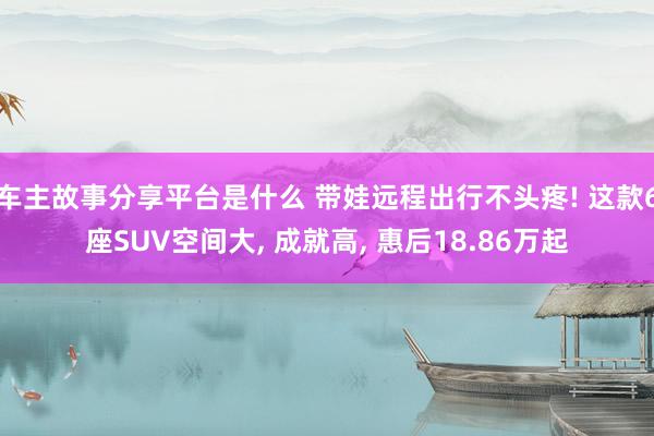 车主故事分享平台是什么 带娃远程出行不头疼! 这款6座SUV空间大, 成就高, 惠后18.86万起