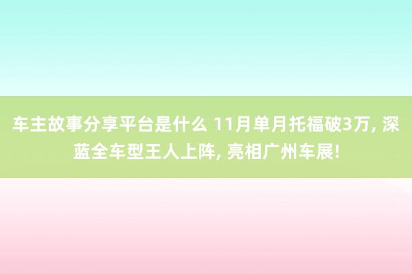 车主故事分享平台是什么 11月单月托福破3万, 深蓝全车型王人上阵, 亮相广州车展!