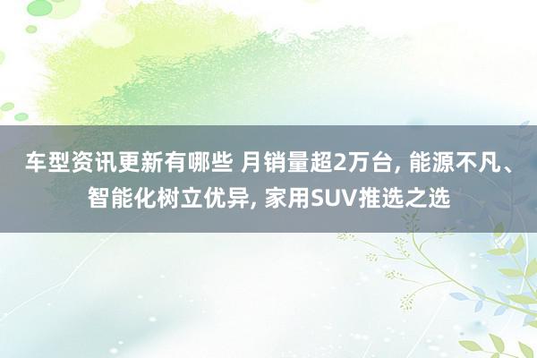 车型资讯更新有哪些 月销量超2万台, 能源不凡、智能化树立优异, 家用SUV推选之选