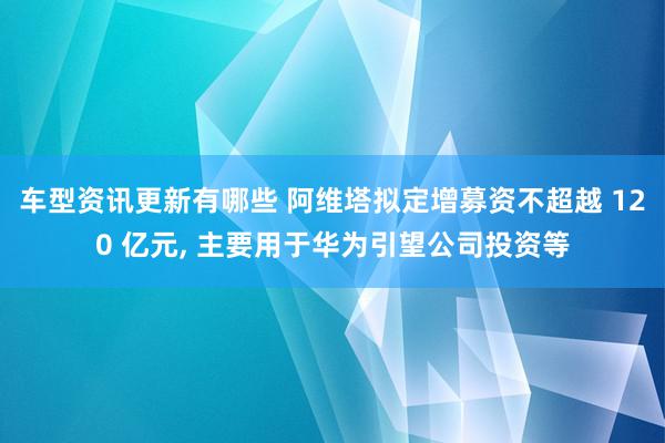 车型资讯更新有哪些 阿维塔拟定增募资不超越 120 亿元, 主要用于华为引望公司投资等