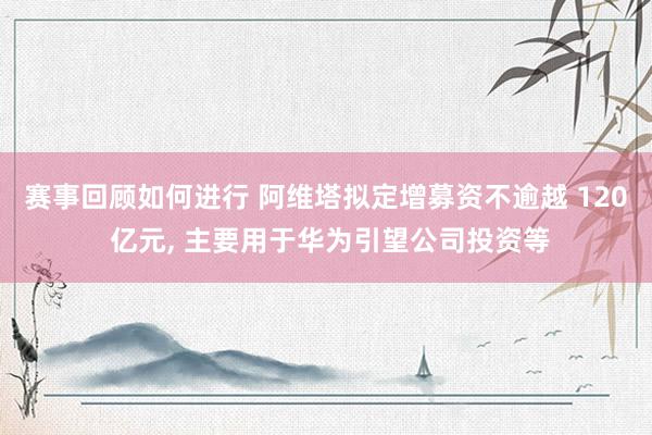 赛事回顾如何进行 阿维塔拟定增募资不逾越 120 亿元, 主要用于华为引望公司投资等