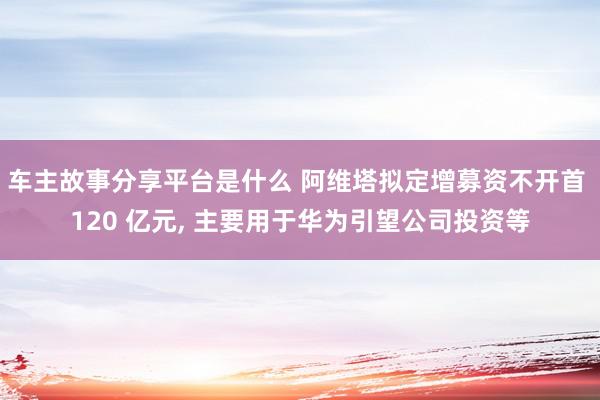 车主故事分享平台是什么 阿维塔拟定增募资不开首 120 亿元, 主要用于华为引望公司投资等