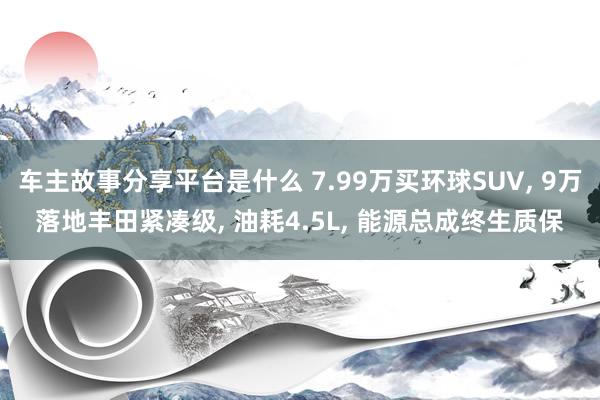 车主故事分享平台是什么 7.99万买环球SUV, 9万落地丰田紧凑级, 油耗4.5L, 能源总成终生质保