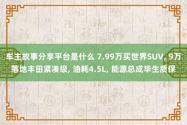 车主故事分享平台是什么 7.99万买世界SUV, 9万落地丰田紧凑级, 油耗4.5L, 能源总成毕生质保