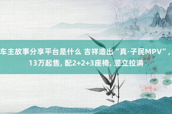 车主故事分享平台是什么 吉祥造出“真·子民MPV”, 13万起售, 配2+2+3座椅, 竖立拉满