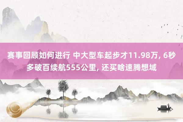 赛事回顾如何进行 中大型车起步才11.98万, 6秒多破百续航555公里, 还买啥速腾想域