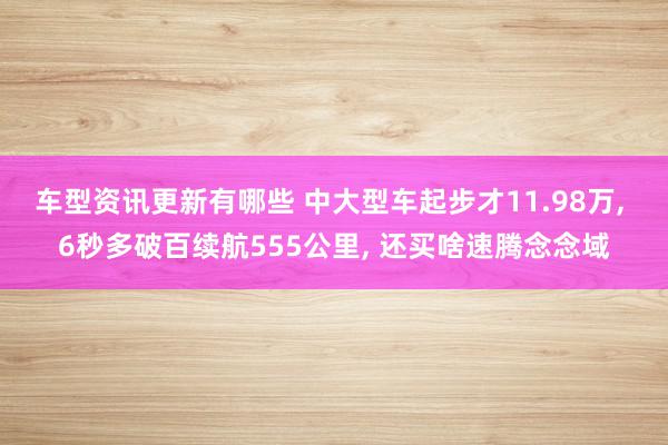 车型资讯更新有哪些 中大型车起步才11.98万, 6秒多破百续航555公里, 还买啥速腾念念域