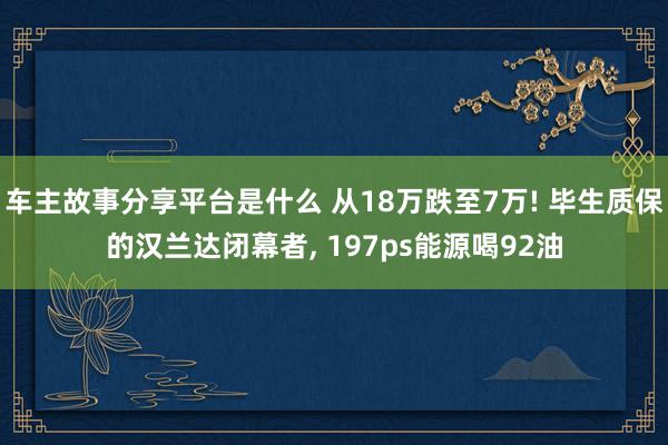 车主故事分享平台是什么 从18万跌至7万! 毕生质保的汉兰达闭幕者, 197ps能源喝92油