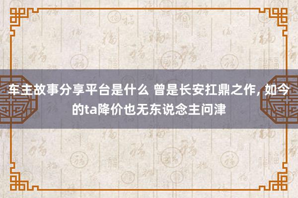 车主故事分享平台是什么 曾是长安扛鼎之作, 如今的ta降价也无东说念主问津