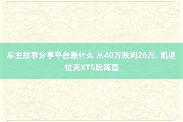 车主故事分享平台是什么 从40万跌到26万, 凯迪拉克XT5玩简直