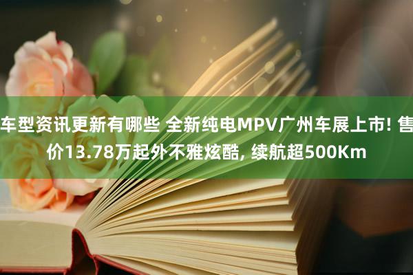 车型资讯更新有哪些 全新纯电MPV广州车展上市! 售价13.78万起外不雅炫酷, 续航超500Km