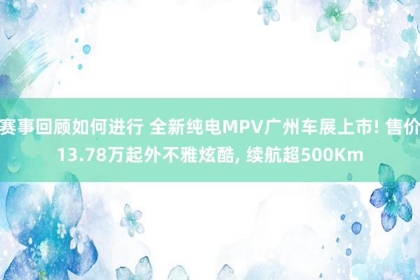 赛事回顾如何进行 全新纯电MPV广州车展上市! 售价13.78万起外不雅炫酷, 续航超500Km