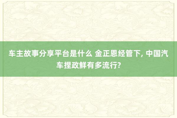 车主故事分享平台是什么 金正恩经管下, 中国汽车捏政鲜有多流行?