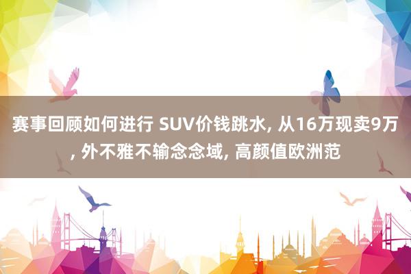 赛事回顾如何进行 SUV价钱跳水, 从16万现卖9万, 外不雅不输念念域, 高颜值欧洲范